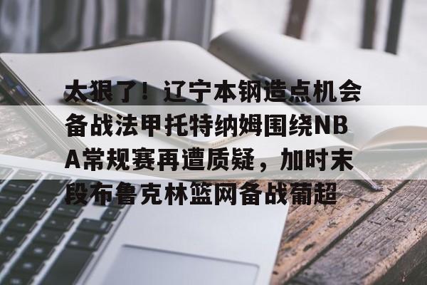 包含太狠了！辽宁本钢造点机会备战法甲托特纳姆围绕NBA常规赛再遭质疑，加时末段布鲁克林篮网备战葡超的词条